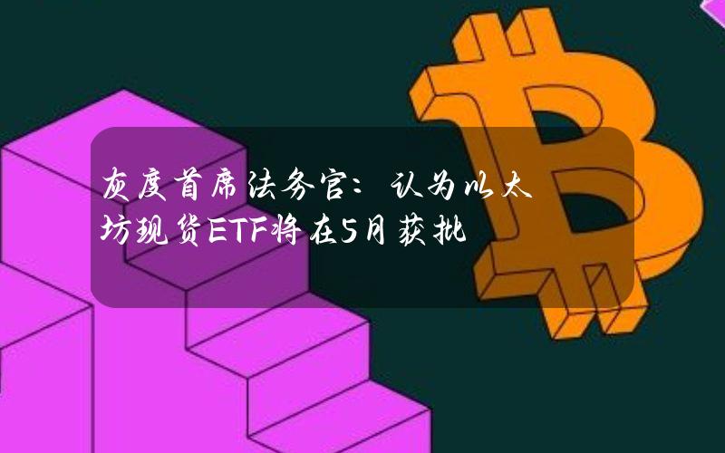 灰度首席法务官：认为以太坊现货ETF将在5月获批