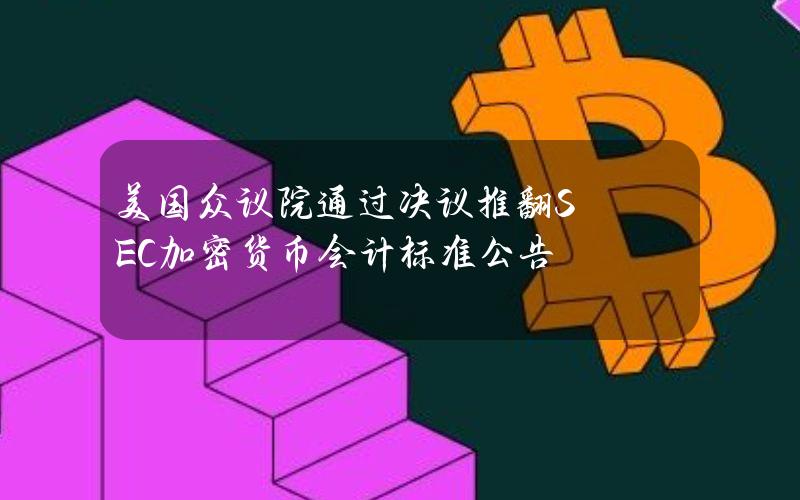 美国众议院通过决议推翻SEC加密货币会计标准公告