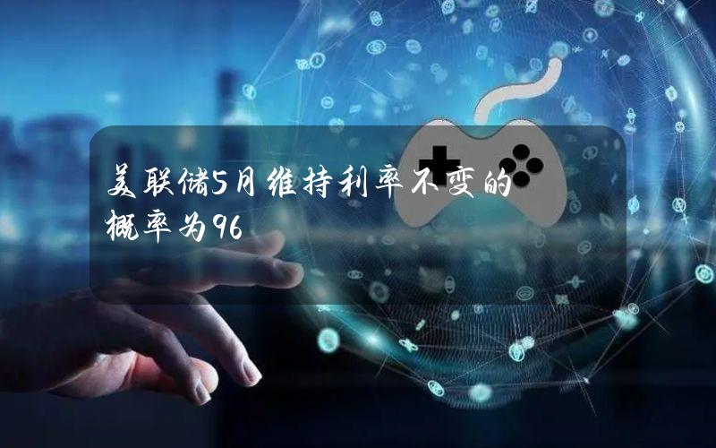 美联储5月维持利率不变的概率为96%