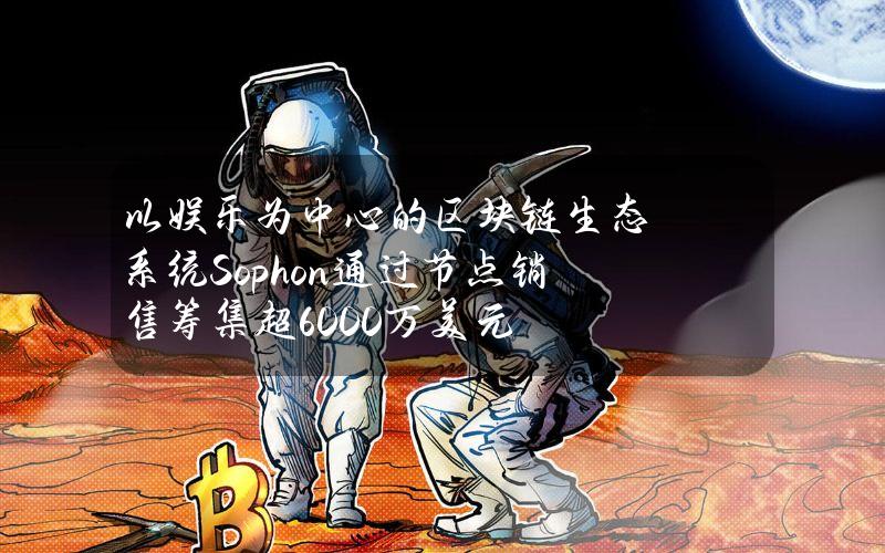 以娱乐为中心的区块链生态系统Sophon通过节点销售筹集超6000万美元