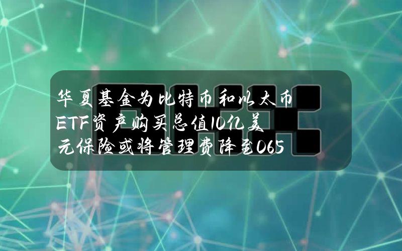 华夏基金为比特币和以太币ETF资产购买总值10亿美元保险或将管理费降至0.65%