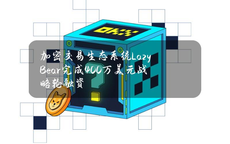 加密交易生态系统LazyBear完成400万美元战略轮融资