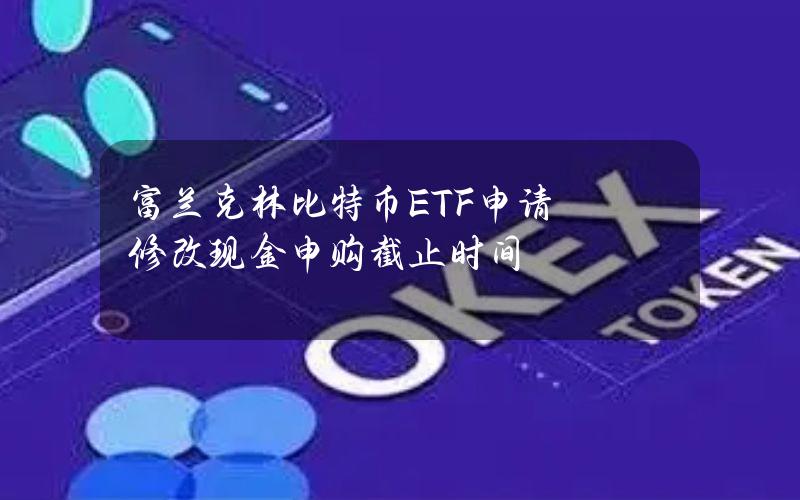 富兰克林比特币ETF申请修改现金申购截止时间