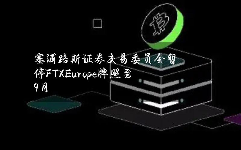 塞浦路斯证券交易委员会暂停FTXEurope牌照至9月