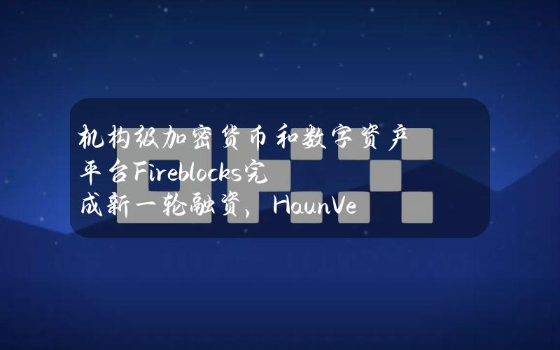 机构级加密货币和数字资产平台Fireblocks完成新一轮融资，HaunVentures参投