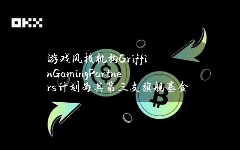 游戏风投机构GriffinGamingPartners计划为其第三支旗舰基金募资5亿美元