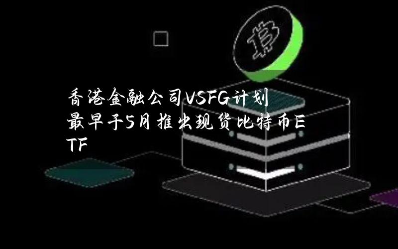 香港金融公司VSFG计划最早于5月推出现货比特币ETF