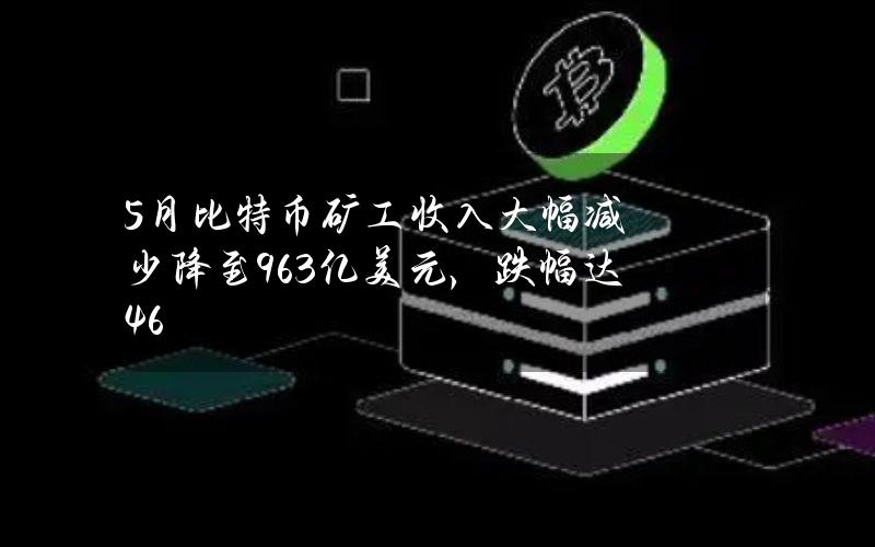 5月比特币矿工收入大幅减少降至9.63亿美元，跌幅达46%