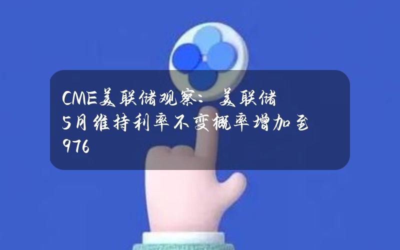 CME美联储观察：美联储5月维持利率不变概率增加至97.6%