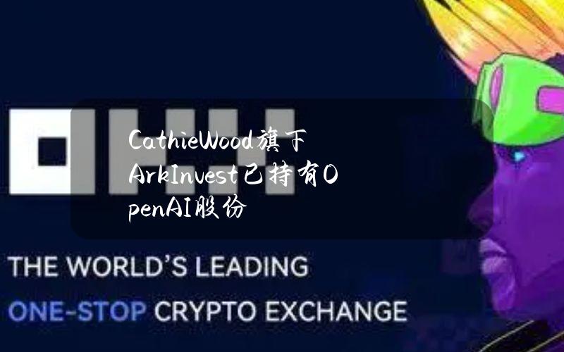 CathieWood旗下ArkInvest已持有OpenAI股份