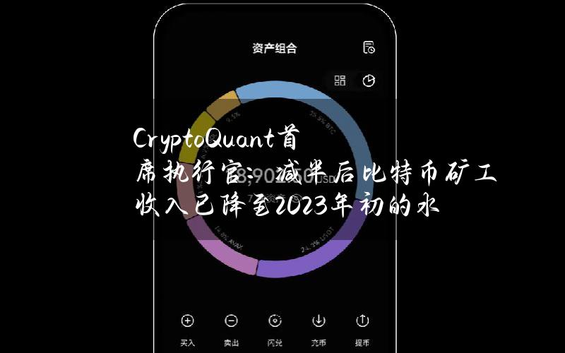 CryptoQuant首席执行官：减半后比特币矿工收入已降至2023年初的水平