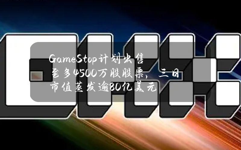 GameStop计划出售至多4500万股股票，三日市值蒸发逾80亿美元