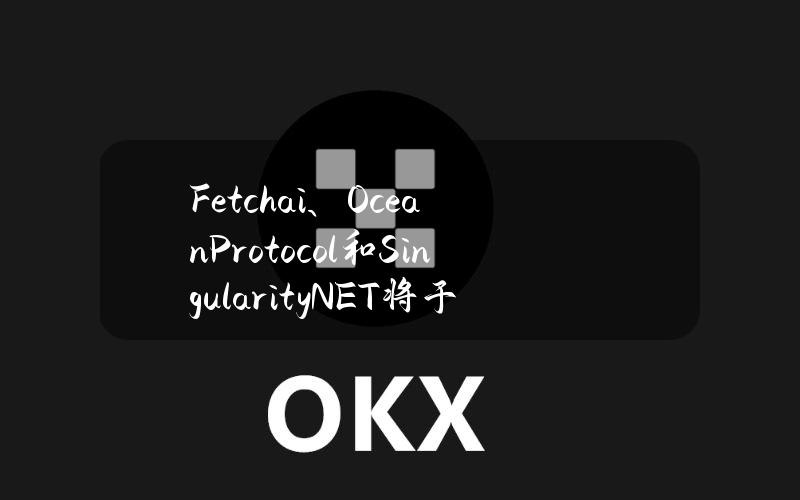 Fetch.ai、OceanProtocol和SingularityNET将于6月13日完成合并