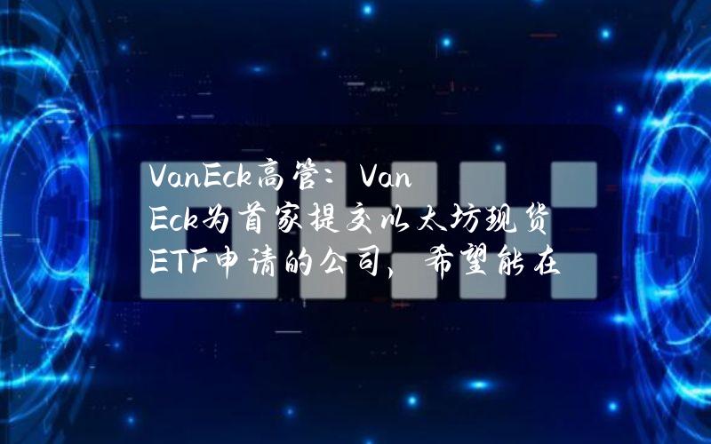 VanEck高管：VanEck为首家提交以太坊现货ETF申请的公司，希望能在第一批上市